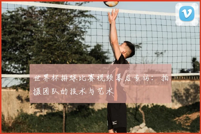 世界杯排球比赛视频幕后专访：拍摄团队的技术与艺术