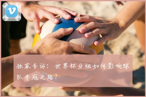 独家专访：世界杯分组如何影响球队夺冠之路？