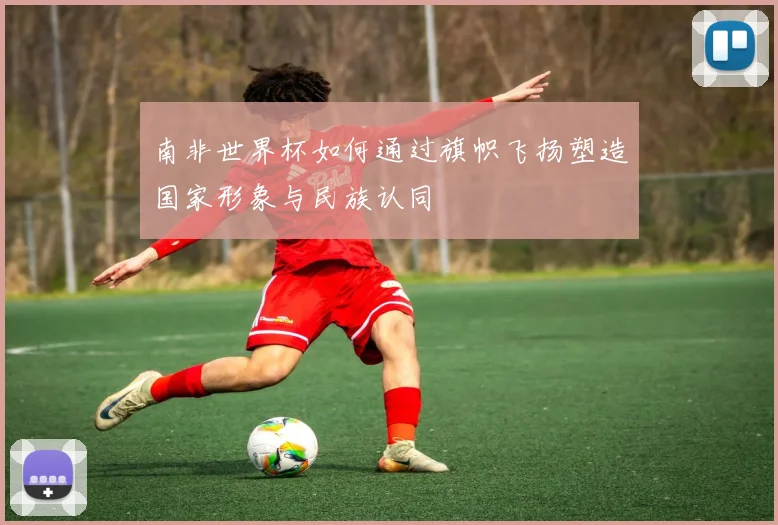 南非世界杯如何通过旗帜飞扬塑造国家形象与民族认同