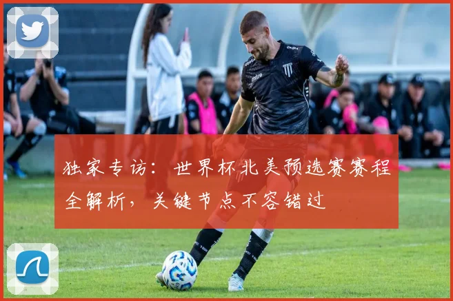 独家专访:世界杯北美预选赛赛程全解析,关键节点不容错过