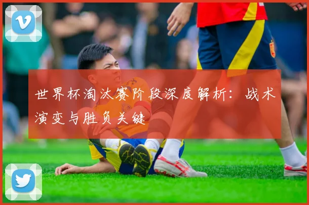 世界杯淘汰赛阶段深度解析：战术演变与胜负关键