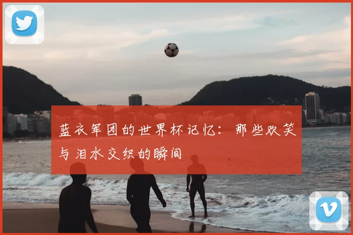 蓝衣军团的世界杯记忆：那些欢笑与泪水交织的瞬间