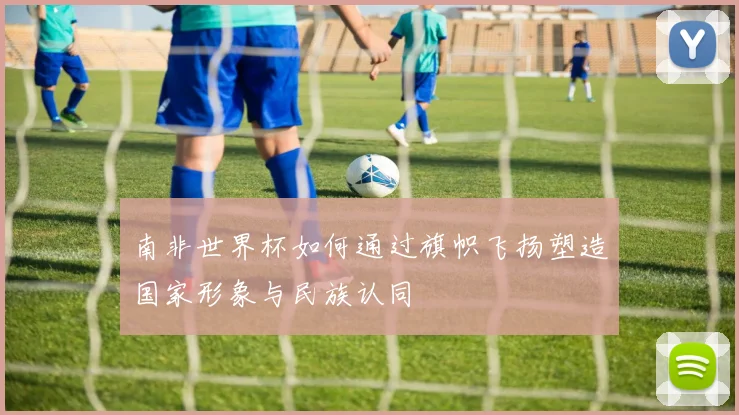 南非世界杯如何通过旗帜飞扬塑造国家形象与民族认同