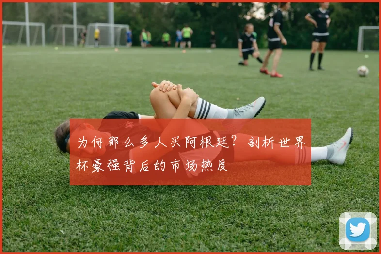 为何那么多人买阿根廷？剖析世界杯豪强背后的市场热度