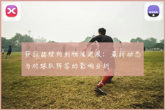 萨拉赫续约利物浦进展：最新动态与对球队阵容的影响分析