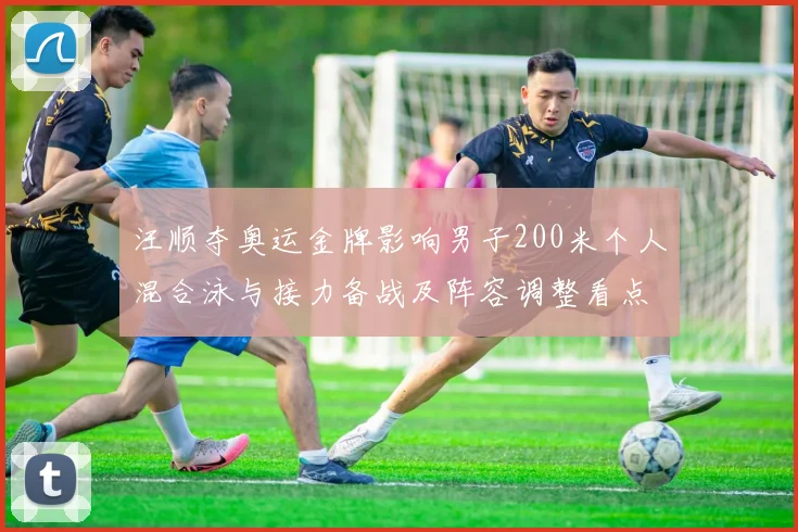 汪顺夺奥运金牌影响男子200米个人混合泳与接力备战及阵容调整看点