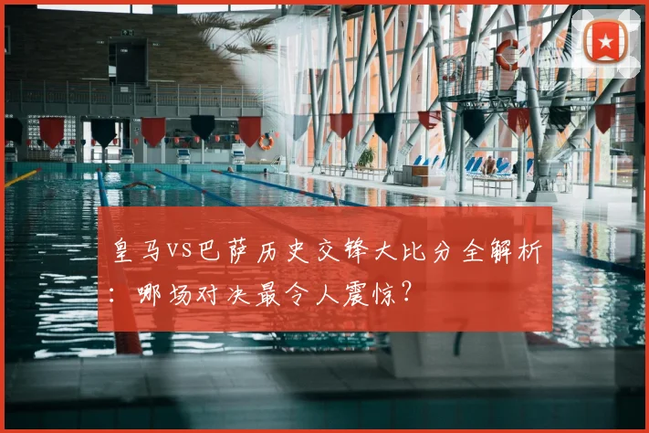 皇马vs巴萨历史交锋大比分全解析:哪场对决最令人震惊?