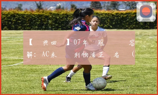 【經典回顧】07年歐冠決賽陣容詳解：AC米蘭對利物浦正選名單（粵語版）