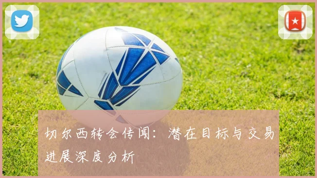 切尔西转会传闻：潜在目标与交易进展深度分析
