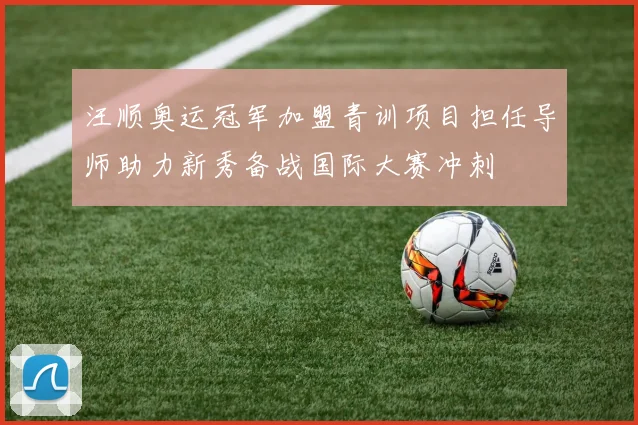 汪顺奥运冠军加盟青训项目担任导师助力新秀备战国际大赛冲刺