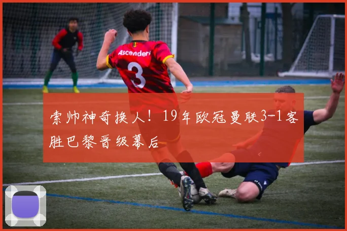 索帅神奇换人！19年欧冠曼联3-1客胜巴黎晋级幕后