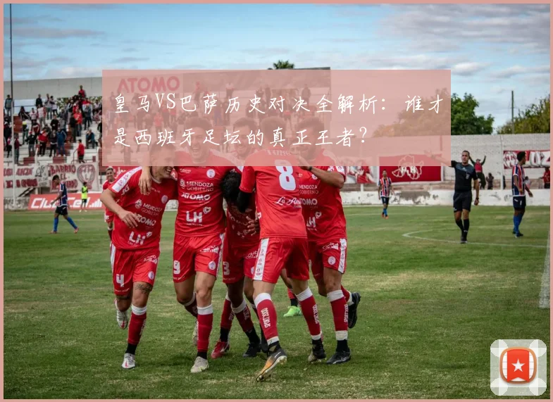 皇马VS巴萨历史对决全解析:谁才是西班牙足坛的真正王者?