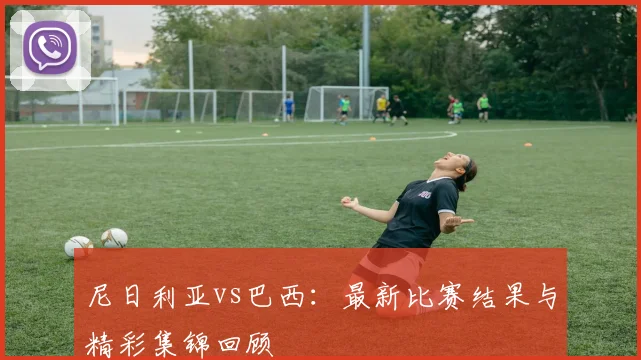 尼日利亚vs巴西:最新比赛结果与精彩集锦回顾