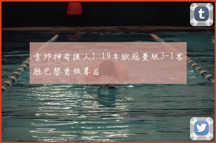 索帅神奇换人！19年欧冠曼联3-1客胜巴黎晋级幕后