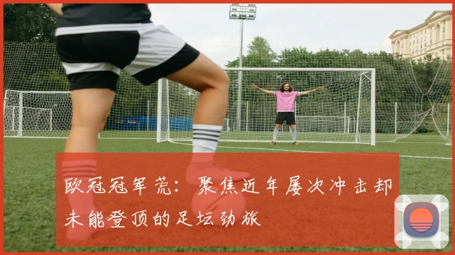 欧冠冠军荒:聚焦近年屡次冲击却未能登顶的足坛劲旅
